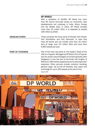 UAE Imports & Exports Guide 115
DP WorlD
With a workforce of 30,000, DP World has more
than 65 marine terminals across six continents. New
developments are underway in India, Africa, Europe
and the Middle East. In 2013, DP World handled
more than 55 million TEUs. It is expected to exceed
100 million by 2020.
These comprise the three ports of Sharjah Port Khalid,
Port Khorfakkan and Port Hamriyah. In total they
have 33 berths and can handle more than 10 million
tons of cargo, over 2.5 million TEUs and more than
6,500 vessels per year.
One of the main sea ports on the Eastern Coast of the
UAE is in Fujairah. Managed by DP World, Port of Fujairah
has the world’s second-largest oil bunkering facility after
Singapore. It now has two oil terminals with lengths of
840 and 1,500 metres respectively and is seeking further
expansion. Other services include container handling,
general cargo, roll on/roll off facilities, ship repair and
anchorage for up to 100 vessels at the same time.
Source FDI
ShArjAh PortS
Port of fUjAIrAh
 