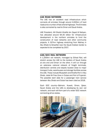 UAE roAd nEtwork
The UAE has an excellent road infrastructure which
connects all emirates through around 4,000km of hard
roads and a number of fast arterial highways. The Emirates
is also connected by road to Oman and Saudi Arabia.
UAE President, HH Sheikh Khalifa bin Zayed Al Nahyan,
has allocated around $4.35 billion for infrastructure
development in the northern emirates to fund the
construction of road networks and other community
projects. A 327km highway stretching from Mafraq in
Abu Dhabi to Ghweifat near the Saudi Arabian border is
expected to be completed by 2017.
UAE/GCC rAil nEtwork
A 1,200km rail network, managed by Etihad Rail, will
stretch across the UAE to the borders of Saudi Arabia
at one end and Oman on the other. It will run through
an extensive national network of freight terminals,
distribution centres and depots located close to major
transport hubs, warehouses and storage facilities across
the UAE. These include Mussafah and Khalifa Port in Abu
Dhabi, Jebel Ali Free Zone in Dubai and Port of Fujairah.
The possible start date for a passenger train service
between Abu Dhabi and Dubai has been cited as 2018.
Each GCC country—Bahrain, Kuwait, Oman, Qatar,
Saudi Arabia and the UAE—is developing its own rail
network, and each will form part of a wider GCC network
connecting all six states.
 