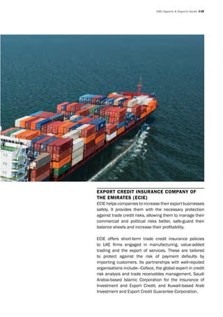 UAE Imports & Exports Guide 119
Export CrEdit insuranCE Company of
thE EmiratEs (ECiE)
ECIE helps companies to increase their export businesses
safely. It provides them with the necessary protection
against trade credit risks, allowing them to manage their
commercial and political risks better, safe-guard their
balance sheets and increase their profitability.
ECIE offers short-term trade credit insurance policies
to UAE firms engaged in manufacturing, value-added
trading and the export of services. These are tailored
to protect against the risk of payment defaults by
importing customers. Its partnerships with well-reputed
organisations include—Coface, the global expert in credit
risk analysis and trade receivables management, Saudi
Arabia-based Islamic Corporation for the Insurance of
Investment and Export Credit; and Kuwait-based Arab
Investment and Export Credit Guarantee Corporation.
 