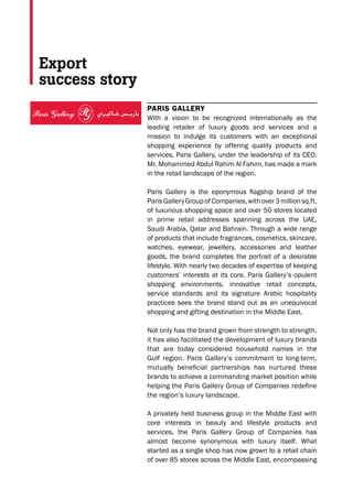 PARIS GALLERY
With a vision to be recognized internationally as the
leading retailer of luxury goods and services and a
mission to indulge its customers with an exceptional
shopping experience by offering quality products and
services, Paris Gallery, under the leadership of its CEO,
Mr. Mohammed Abdul Rahim Al Fahim, has made a mark
in the retail landscape of the region.
Paris Gallery is the eponymous ﬂagship brand of the
ParisGalleryGroupofCompanies,withover3millionsq.ft.
of luxurious shopping space and over 50 stores located
in prime retail addresses spanning across the UAE,
Saudi Arabia, Qatar and Bahrain. Through a wide range
of products that include fragrances, cosmetics, skincare,
watches, eyewear, jewellery, accessories and leather
goods, the brand completes the portrait of a desirable
lifestyle. With nearly two decades of expertise of keeping
customers’ interests at its core, Paris Gallery’s opulent
shopping environments, innovative retail concepts,
service standards and its signature Arabic hospitality
practices sees the brand stand out as an unequivocal
shopping and gifting destination in the Middle East.
Not only has the brand grown from strength to strength,
it has also facilitated the development of luxury brands
that are today considered household names in the
Gulf region. Paris Gallery’s commitment to long-term,
mutually beneﬁcial partnerships has nurtured these
brands to achieve a commanding market position while
helping the Paris Gallery Group of Companies redeﬁne
the region’s luxury landscape.
A privately held business group in the Middle East with
core interests in beauty and lifestyle products and
services, the Paris Gallery Group of Companies has
almost become synonymous with luxury itself. What
started as a single shop has now grown to a retail chain
of over 85 stores across the Middle East, encompassing
Export
success story
www.parisgallery.com www.parisgallerygroup.com
2014 - ENTERPRISE
AGILITY AWARD
2015 - BIZZ EUROPEAN
AWARDS
2014 - ICSE GLOBAL
AWARDS - MENA
2014 - CLIVE CHRISTIAN
'TEAM-OF-THE-YEAR' AWARD
 
