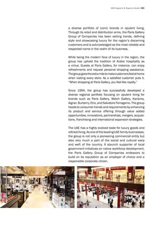 UAE Imports & Exports Guide 121
a diverse portfolio of iconic brands in opulent living.
Through its retail and distribution arms, the Paris Gallery
Group of Companies has been setting trends, deﬁning
style and showcasing luxury for the region’s discerning
customers and is acknowledged as the most reliable and
respected name in the realm of its business.
While being the modern face of luxury in the region, the
group has upheld the tradition of Arabic hospitality as
a virtue. Guests at Paris Gallery, for instance, can enjoy
refreshments and request personal shopping assistance.
Thegroupgoestheextramiletomakecustomersfeelathome
when visiting every store. As a satisﬁed customer puts it,
“When shopping at Paris Gallery, you feel like royalty.”
Since 1994, the group has successfully developed a
diverse regional portfolio focusing on opulent living for
brands such as Paris Gallery, Watch Gallery, Karisma,
Aigner, Burberry, Etro, and Salvatore Ferragamo. The group
heeds to consumer trends and requirements by enhancing
its product and service offering through value added
opportunities, innovations, partnerships, mergers, acquisi-
tions, franchising and international expansion strategies.
The UAE has a highly evolved taste for luxury goods and
reﬁned living. As one of the leading UAE family businesses,
the group is not only a pioneering commercial entity but
also very much a part of the social and cultural warp
and weft of the country. A staunch supporter of local
government initiatives on native workforce development,
the Paris Gallery Group of Companies endeavors to
build on its reputation as an employer of choice and a
responsible corporate citizen.
 