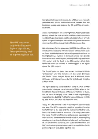 UAE Imports & Exports Guide 13
Going back to the earliest records, the UAE has been naturally
positioned as a hub for international trade between Asia and
Europe on an east-west axis and the CIS and Africa on north–
south axis.
Arabiaalsohasitsownrichseafaringhistory.Asearlyasthe6th
century, around the time of the birth of Islam, Arab merchants
would sail huge distances in traditional wooden dhows to trade
spices along the Silk Route, the major trading route at the time
which ran from China through to the Mediterranean Sea.
Going back even further, as early as 3000 BC, the UAE was rich
in natural resources and in traded copper with countries such
as Persia and Mesopotamia. With the huge opportunities in its
trading location, a number of dominant nations have tried to
conquer the area over the years, notably the Portuguese in the
17th century and the Dutch in the 18th century. While both
failed, the British did succeed in controlling part of the region
during the 18th century.
The Trucial States, as it was then known, remained a British
‘protectorate’ until the formation of the seven Emirates:
Abu Dhabi, Dubai, Sharjah, Ajman, Ras Al Khaimah, Umm
Al Quwain and Fujairah known by the United Arab Emirates
(UAE) in 1971.
The region discovery and export of oil came in 1962. Another
major trading milestone came in the early 1960s, when at that
time Sheikh Rashid Bin Saeed Al Maktoum, the Ruler of Dubai,
had the vision of dredging Dubai Creek to allow large shipping
vessels to enter. By 1972 Port Rashid opened followed in 1985
by Jebel Ali Port, the UAE’s first free trade zone.
Today, the UAE remains a vital re-export point between east
and west. The GCC’s expansive coastline, stretching from the
Gulf of Oman to the east and the Arabian Gulf to the west,
led to the development of a number of strategic ports over
the years. The Strait of Hormuz still provides a passage for
more than 40 percent of the world’s crude oil. With ongoing
developments and central logistics hubs such as Kizad, part
of Abu Dhabi Ports Company, and Dubai World Central, the
UAE continues to grow its imports/exports capabilities, firmly
positioning itself as a global logistics hub.
The UAE continues
to grow its Imports &
Exports capabilities,
firmly positioning itself
as a global logistics hub.
 