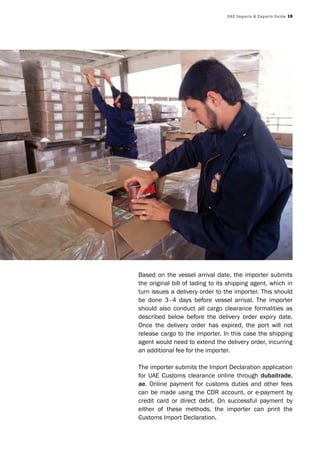 UAE Imports & Exports Guide 19
Based on the vessel arrival date, the importer submits
the original bill of lading to its shipping agent, which in
turn issues a delivery order to the importer. This should
be done 3–4 days before vessel arrival. The importer
should also conduct all cargo clearance formalities as
described below before the delivery order expiry date.
Once the delivery order has expired, the port will not
release cargo to the importer. In this case the shipping
agent would need to extend the delivery order, incurring
an additional fee for the importer.
The importer submits the Import Declaration application
for UAE Customs clearance online through dubaitrade.
ae. Online payment for customs duties and other fees
can be made using the CDR account, or e-payment by
credit card or direct debit. On successful payment by
either of these methods, the importer can print the
Customs Import Declaration.
 