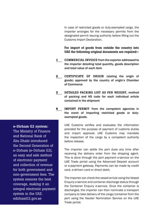 In case of restricted goods or duty-exempted cargo, the
importer arranges for the necessary permits from the
designated permit issuing authority before filling out the
Customs Import Declaration.
For import of goods from outside the country into
UAE the following original documents are required—
CommErCiAl invoiCE from the exporter addressed to
the importer detailing total quantity, goods description
and total value of each item
CErtiFiCAtE oF origin (stating the origin of
goods) approved by the country of origin’s Chamber
of Commerce
DEtAilED pACking list As pEr wEight, method
of packing and HS code for each individual article
contained in the shipment
import pErmit from the competent agencies in
the event of importing restricted goods or duty-
exempted goods.
UAE Customs verifies and evaluates the information
provided for the purpose of payment of customs duties
and import approval. UAE Customs may mandate
the inspection of the cargo by a competent authority
before release.
The importer can settle the port dues any time after
receiving the delivery order from the shipping agent.
This is done through the port payment e-service on the
UAE Trade portal using the Advanced Deposit account
or e-payment gateway. Payments can be made by credit
card, e-dirham card or direct debit.
The importer can check the vessel arrival using the Vessel
Enquiry e-service and container discharge status through
the Container Enquiry e-service. Once the container is
discharged, the importer can then nominate a transport
company to take delivery of the cargo/container from the
port using the Haulier Nomination Service on the UAE
Trade portal.
1
2
3
4
e-Dirham g2 system:
The Ministry of Finance
and National Bank of
Abu Dhabi introduced
the Second Generation of
e-Dirham (e-Dirham G2),
an easy and safe method
of electronic payment
and collection of revenue
for both government and
non-government fees. The
system ensures the best
coverage, making it an
integral electronic payment
system in the UAE.
edirhamG2.gov.ae
 