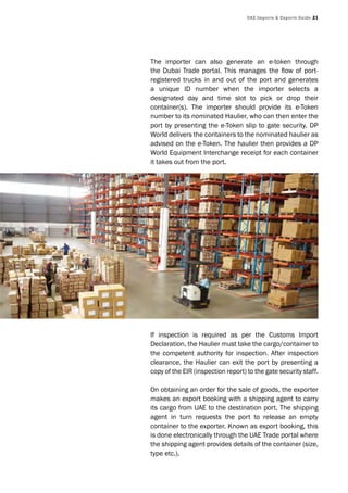 UAE Imports & Exports Guide 21
The importer can also generate an e-token through
the Dubai Trade portal. This manages the flow of port-
registered trucks in and out of the port and generates
a unique ID number when the importer selects a
designated day and time slot to pick or drop their
container(s). The importer should provide its e-Token
number to its nominated Haulier, who can then enter the
port by presenting the e-Token slip to gate security. DP
World delivers the containers to the nominated haulier as
advised on the e-Token. The haulier then provides a DP
World Equipment Interchange receipt for each container
it takes out from the port.
If inspection is required as per the Customs Import
Declaration, the Haulier must take the cargo/container to
the competent authority for inspection. After inspection
clearance, the Haulier can exit the port by presenting a
copy of the EIR (inspection report) to the gate security staff.
On obtaining an order for the sale of goods, the exporter
makes an export booking with a shipping agent to carry
its cargo from UAE to the destination port. The shipping
agent in turn requests the port to release an empty
container to the exporter. Known as export booking, this
is done electronically through the UAE Trade portal where
the shipping agent provides details of the container (size,
type etc.).
 