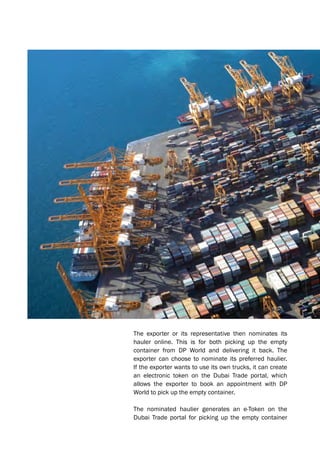 The exporter or its representative then nominates its
hauler online. This is for both picking up the empty
container from DP World and delivering it back. The
exporter can choose to nominate its preferred haulier.
If the exporter wants to use its own trucks, it can create
an electronic token on the Dubai Trade portal, which
allows the exporter to book an appointment with DP
World to pick up the empty container.
The nominated haulier generates an e-Token on the
Dubai Trade portal for picking up the empty container
 