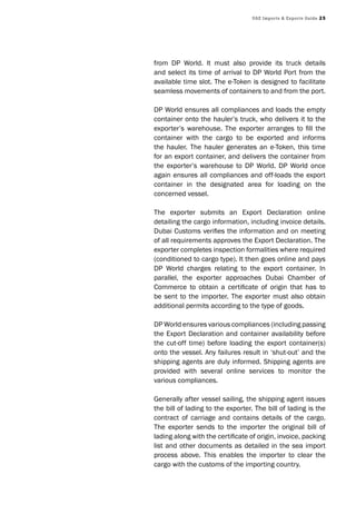 UAE Imports & Exports Guide 25
from DP World. It must also provide its truck details
and select its time of arrival to DP World Port from the
available time slot. The e-Token is designed to facilitate
seamless movements of containers to and from the port.
DP World ensures all compliances and loads the empty
container onto the hauler’s truck, who delivers it to the
exporter’s warehouse. The exporter arranges to fill the
container with the cargo to be exported and informs
the hauler. The hauler generates an e-Token, this time
for an export container, and delivers the container from
the exporter’s warehouse to DP World. DP World once
again ensures all compliances and off-loads the export
container in the designated area for loading on the
concerned vessel.
The exporter submits an Export Declaration online
detailing the cargo information, including invoice details.
Dubai Customs verifies the information and on meeting
of all requirements approves the Export Declaration. The
exporter completes inspection formalities where required
(conditioned to cargo type). It then goes online and pays
DP World charges relating to the export container. In
parallel, the exporter approaches Dubai Chamber of
Commerce to obtain a certificate of origin that has to
be sent to the importer. The exporter must also obtain
additional permits according to the type of goods.
DP World ensures various compliances (including passing
the Export Declaration and container availability before
the cut-off time) before loading the export container(s)
onto the vessel. Any failures result in ‘shut-out’ and the
shipping agents are duly informed. Shipping agents are
provided with several online services to monitor the
various compliances.
Generally after vessel sailing, the shipping agent issues
the bill of lading to the exporter. The bill of lading is the
contract of carriage and contains details of the cargo.
The exporter sends to the importer the original bill of
lading along with the certificate of origin, invoice, packing
list and other documents as detailed in the sea import
process above. This enables the importer to clear the
cargo with the customs of the importing country.
 