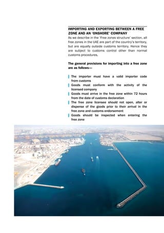 ImportIng and ExportIng bEtwEEn a frEE
zonE and an ‘onshorE’ company
As we describe in the ‘Free zones structure’ section, all
free zones in the UAE are part of the country’s territory,
but are equally outside customs territory. Hence they
are subject to customs control other than normal
customs procedures.
the general provisions for importing into a free zone
are as follows—
| The importer must have a valid importer code
from customs
| Goods must conform with the activity of the
licensed company
| Goods must arrive in the free zone within 72 hours
from the date of customs declaration
| The free zone licensee should not open, alter or
dispense of the goods prior to their arrival in the
free zone and customs endorsement
| Goods should be inspected when entering the
free zone
 