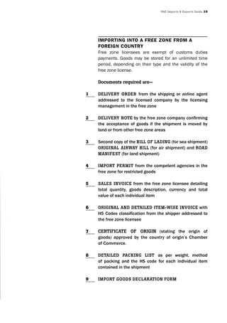 UAE Imports & Exports Guide 29
ImportIng Into a free zone from a
foreIgn country
Free zone licensees are exempt of customs duties
payments. Goods may be stored for an unlimited time
period, depending on their type and the validity of the
free zone license.
Documents required are—
DElIvEry orDEr from the shipping or airline agent
addressed to the licensed company by the licensing
management in the free zone
DElIvEry notE by the free zone company confirming
the acceptance of goods if the shipment is moved by
land or from other free zone areas
Second copy of the bIll of lADInG (for sea shipment)
orIGInAl AIrwAy bIll (for air shipment) and roAD
mAnIfEst (for land shipment)
Import pErmIt from the competent agencies in the
free zone for restricted goods
sAlEs InvoIcE from the free zone licensee detailing
total quantity, goods description, currency and total
value of each individual item
orIGInAl AnD DEtAIlED ItEm-wIsE InvoIcE with
HS Codes classification from the shipper addressed to
the free zone licensee
cErtIfIcAtE of orIGIn (stating the origin of
goods) approved by the country of origin’s Chamber
of Commerce.
DEtAIlED pAckInG lIst as per weight, method
of packing and the HS code for each individual item
contained in the shipment
Import GooDs DEclArAtIon form
1
2
3
4
5
6
7
8
9
 