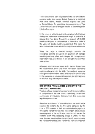 These documents can be presented to any of customs
centers under the control Dubai Customs at Jebel Ali
Port, Port Rashid, Aweer Terminal, Airport Free Zone
or Cargo Village. On submitting the documents, a ‘Free
Zone Transit In’ (bill of entry) is issued to clear the goods
into the free zone.
In the event of failing to submit the original bill of lading/
airway bill, invoice or certificate of origin at the time of
issuing the Free Zone Transit In, a deposit of Dh500
needs to be paid. In the absence of invoices a proof of
the value of goods must be presented. The claim for
refund should be made within 59 days from the bill date.
When the cargo is cleared through customs, the
consignee collects the goods on payment of storage,
handling and any other port charges. All consignments
cleared on Free Zone Transit In are brought into their free
zone areas.
All goods are inspected upon entry except those from
the local market, since they must have been cleared by
customs elsewhere in the UAE. The seals of incoming
consignments should be intact and are to be broken only
in the presence of a customs inspector. Any infringement
of this rule may attract penal action.
ImportIng from a free zone Into the
Uae/gCC maInland
This is to allow a free zone licensee to sell its commodities
to companies in the UAE or GCC operating under valid
commercial or industrial licenses from the concerned
regulatory authorities.
Based on submission of the documents as listed below
supplied to customs by the free zone company by the
local or GCC importer or their appointed clearing agents, a
‘Free Zone Transit Out’ (ex-free zone import bill) is issued
upon payment of the applicable customs duty as per the
customs tariff. The processing charge is Dh60. The free
zone licensee should deliver the goods only upon receiving
the copies of the Free Zone Transit Out from the importer.
 