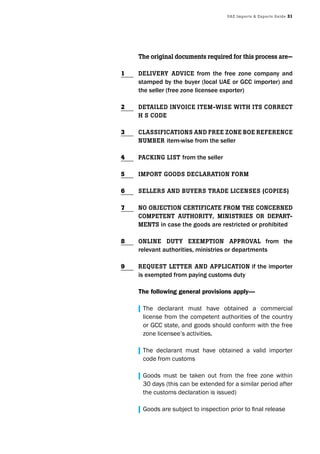 UAE Imports & Exports Guide 31
The original documents required for this process are—
DElIvEry ADvIcE from the free zone company and
stamped by the buyer (local UAE or GCC importer) and
the seller (free zone licensee exporter)
DETAIlED InvoIcE ITEm-wIsE wITh ITs corrEcT
h s coDE
clAssIfIcATIons AnD frEE zonE BoE rEfErEncE
nUmBEr item-wise from the seller
PAckInG lIsT from the seller
ImPorT GooDs DEclArATIon form
sEllErs AnD BUyErs TrADE lIcEnsEs (coPIEs)
no oBjEcTIon cErTIfIcATE from ThE concErnED
comPETEnT AUThorITy, mInIsTrIEs or DEPArT-
mEnTs in case the goods are restricted or prohibited
onlInE DUTy ExEmPTIon APProvAl from the
relevant authorities, ministries or departments
rEqUEsT lETTEr AnD APPlIcATIon if the importer
is exempted from paying customs duty
The following general provisions apply—
| The declarant must have obtained a commercial
license from the competent authorities of the country
or GCC state, and goods should conform with the free
zone licensee’s activities.
| The declarant must have obtained a valid importer
code from customs
| Goods must be taken out from the free zone within
30 days (this can be extended for a similar period after
the customs declaration is issued)
| Goods are subject to inspection prior to final release
1
2
3
4
5
6
7
8
9
 
