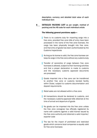 UAE Imports & Exports Guide 33
description, currency and detailed total value of each
individual item
DEtAIlED pAckInG lIst as per weight, method of
packing and the HS code for each individual article
The following general provisions apply—
| There is no customs duty for importing cargo into a
free zone, provided free zone bills of entry have been
processed in the name of the free zone licensee, the
cargo has been physically brought into free zone,
and that entry of goods has been authenticated by the
Customs Inspectorate
| As long as its license is valid, the free zone licensee can
keep its cargo in the free zone without any customs duty
| Transfer of ownership of cargo between free zone
licensees is allowed, subject to their licensing activities
and that a proper declaration is made to customs
and the necessary customs approved documents
are processed
| Goods imported into a free zone can be transferred
to another free zone or customs bonded facility
within Dubai, subject to customs documentation and
deposit requirements
| Retail sales are not allowed within a free zone
| All transactions should be declared to customs, and
the necessary customs-approved bills obtained at the
time of arrival and departure of goods
| No goods can be imported into the free zone unless
	 the	 free	 zone	 consignee	 has	 officially	 registered	 its	
name with customs against a valid license issued by
the free zone authority and obtained a valid importer/
exporter code
| The law for the import of prohibited and restricted
goods which concerns local companies is equally valid
for free zone licensees
5
 