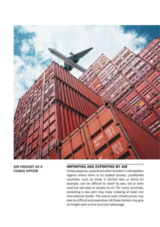 ImportIng and exportIng by aIr
Unlike seaports, airports are often located in metropolitan
regions where there is no coastal access. Landlocked
countries, such as those in Central Asia or Africa for
example, can be difficult to reach by sea, rail or even
road but are easy to access by air. For many countries,
accessing a sea port may imply crossing at least one
international border. The sea-to-road infrastructure may
also be difficult and expensive. All these factors may give
air freight both a time and cost advantage.
Air freight As A
viAble option
 