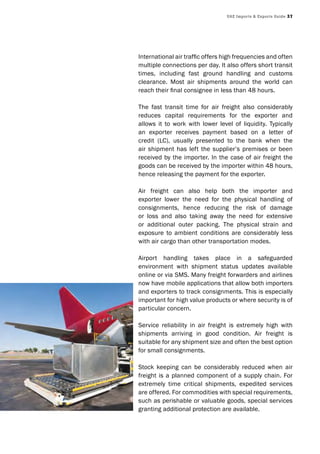 UAE Imports & Exports Guide 37
International air traffic offers high frequencies and often
multiple connections per day. It also offers short transit
times, including fast ground handling and customs
clearance. Most air shipments around the world can
reach their final consignee in less than 48 hours.
The fast transit time for air freight also considerably
reduces capital requirements for the exporter and
allows it to work with lower level of liquidity. Typically
an exporter receives payment based on a letter of
credit (LC), usually presented to the bank when the
air shipment has left the supplier’s premises or been
received by the importer. In the case of air freight the
goods can be received by the importer within 48 hours,
hence releasing the payment for the exporter.
Air freight can also help both the importer and
exporter lower the need for the physical handling of
consignments, hence reducing the risk of damage
or loss and also taking away the need for extensive
or additional outer packing. The physical strain and
exposure to ambient conditions are considerably less
with air cargo than other transportation modes.
Airport handling takes place in a safeguarded
environment with shipment status updates available
online or via SMS. Many freight forwarders and airlines
now have mobile applications that allow both importers
and exporters to track consignments. This is especially
important for high value products or where security is of
particular concern.
Service reliability in air freight is extremely high with
shipments arriving in good condition. Air freight is
suitable for any shipment size and often the best option
for small consignments.
Stock keeping can be considerably reduced when air
freight is a planned component of a supply chain. For
extremely time critical shipments, expedited services
are offered. For commodities with special requirements,
such as perishable or valuable goods, special services
granting additional protection are available.
 