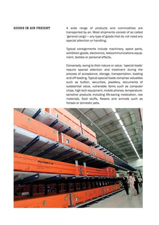A wide range of products and commodities are
transported by air. Most shipments consist of so called
‘general cargo’— any type of goods that do not need any
special attention or handling.
Typical consignments include machinery, spare parts,
exhibition goods, electronics, telecommunications equip-
ment, textiles or personal effects.
Conversely, owing to their nature or value, ‘special loads’
require special attention and treatment during the
process of acceptance, storage, transportation, loading
and off-loading. Typical special loads comprise valuables
such as bullion, securities, jewellery, documents of
substantial value, vulnerable items such as computer
chips, high tech equipment, mobile phones, temperature-
sensitive products including life-saving medication, raw
materials, food stuffs, flowers and animals such as
horses or domestic pets.
GOODS IN AIr freIGht
 