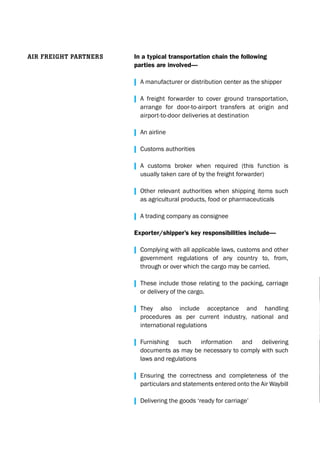 In a typical transportation chain the following
parties are involved—
| A manufacturer or distribution center as the shipper
| A freight forwarder to cover ground transportation,
arrange for door-to-airport transfers at origin and
airport-to-door deliveries at destination
| An airline
| Customs authorities
| A customs broker when required (this function is
usually taken care of by the freight forwarder)
| Other relevant authorities when shipping items such
as agricultural products, food or pharmaceuticals
| A trading company as consignee
Exporter/shipper’s key responsibilities include—
| Complying with all applicable laws, customs and other
government regulations of any country to, from,
through or over which the cargo may be carried.
| These include those relating to the packing, carriage
or delivery of the cargo.
| They also include acceptance and handling
procedures as per current industry, national and
international regulations
| Furnishing such information and delivering
documents as may be necessary to comply with such
laws and regulations
| Ensuring the correctness and completeness of the
particulars and statements entered onto the Air Waybill
| Delivering the goods ‘ready for carriage’
air freight PartNerS
 