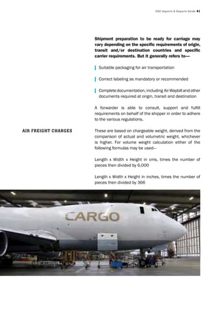 UAE Imports & Exports Guide 41
Shipment preparation to be ready for carriage may
vary depending on the specific requirements of origin,
transit and/or destination countries and specific
carrier requirements. But it generally refers to—
| Suitable packaging for air transportation
| Correct labeling as mandatory or recommended
| Completedocumentation,including AirWaybillandother
documents required at origin, transit and destination
A forwarder is able to consult, support and fulfill
requirements on behalf of the shipper in order to adhere
to the various regulations.
These are based on chargeable weight, derived from the
comparison of actual and volumetric weight, whichever
is higher. For volume weight calculation either of the
following formulas may be used—
Length x Width x Height in cms, times the number of
pieces then divided by 6,000
Length x Width x Height in inches, times the number of
pieces then divided by 366
AIr frEIGht ChArGES
 