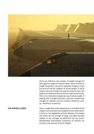 There are different rate classes of weight charges for
both general cargo and special loads. Some airlines or
freight forwarders may add a separate charge to cover
the price of fuel per kilogram of actual weight. In some
cases a security charge may also be levied to cover the
additional measures that the airline might need to take.
This is normally also charged per kg of actual weight. If
dealing with a freight forwarder, there are usually local
charges for aspects such as customs clearance, pick-
up, handling or screening.
This is a legal document prepared by or on behalf of the
shipper and accompanies the goods to their destination.
It forms a non-negotiable contract between the shipper
and airline for the carriage of cargo, and other services
related to the carriage as performed by the carrier.
Standardised international conditions of contract are
printed on the reverse of the Air Waybill.
Air wAybill (Awb)
 