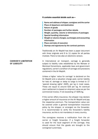 UAE Imports & Exports Guide 43
It contains essential details such as—
| Name and address of shipper, consignee and the carrier
| Place of departure and destination
| Nature of goods
| Number of packages and further details
| Weight, quantity, volume or dimensions of packages
| Special handling information
| Weight or volume charges, surcharges and accounting
information
| Place and date of execution
| Stamps and signatures by the contract partners
Traditionally an Air Waybill has been a paper document
with three originals and 6 to 11 copies for all parties
involved. There is now also an electronic version.
In International air transport, carriage is generally
subject to liability rules established by the Warsaw or
Montreal Conventions, applicable laws and government
regulations, carrier’s condition of carriage and provisions
contained in the Air Waybill.
Unless a higher ‘value for carriage’ is declared on the
Air Waybill and a valuation charge paid, carrier liability
for loss of, damage or delay to cargo is limited to 17
‘special drawing rights’ (SDR), per kg in most cases.
These are equal to around $26 per kg. An eventual
claim settlement is based on shipment value as per the
commercial invoice, if not exceeding 17 SDR/kg.
If the carrier offers insurance, the shipper may declare
a higher amount of insurance on the Air Waybill and pay
the respective premium. The transportation value can
be covered under a general transportation insurance
policy by the shipper, or arranged via the forwarder.
It is recommended to verify the forwarder’s liability
insurance, as this is not mandatory in every country.
The consignee receives a notification from the air
carrier or freight forwarder. If a freight forwarder
is used for the local segment of the carriage, they
should ensure that the goods are brought to the
consignee’s premises.
CArrIEr’s lImItAtIon
of lIAbIlIty
 