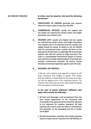 In either case the importer will need the following
documents—
CertIfICate of orIgIn: generally only relevant
where the import value is more than $1,000
CommerCIal InvoICe: usually one original and
two copies are required but certain carrier and freight
forwarders may request more
PaCkIng lIst: usually one original and two copies
are required but certain carrier and freight forwarders
may request more. It is important that the number and
weight should be exactly as stated on the Air Waybill
with the commercial invoice number. All items on the
packing list should state an eight-digit HS (harmonised
system) code with the country of origin and price. This
code is a standardised international system of names
and numbers to classify traded products. If the shipment
contains multi-country products, all country names
should be mentioned separately against each HS code
orIgInal aIr WaybIll
A five per cent customs duty payment is levied on CIF
(cost, insurance and freight) of goods. This means
that the exporter is responsible for the costs and risks,
up until the goods arrive in the importing country. The
importer then has to pay all of the costs to get the goods
from the airport to their premises.
In the case of special shipments additional rules
apply which include the following—
| All food and beverages need pre-approval from the
food control department of the concerned UAE
municipality. The approval permit should be attached
to the shipment for customs clearance. All food
products also need to show the dates of manufacture
and expiration on the packaging and box in Arabic
and English
| All pharmaceuticals, cosmetics and similar products
need an import permit, issued by the UAE Ministry of
aIr ImPort ProCess
1
2
3
4
 