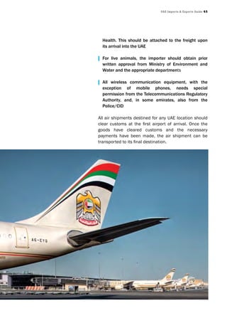 UAE Imports & Exports Guide 45
Health. This should be attached to the freight upon
its arrival into the UAE
| For live animals, the importer should obtain prior
written approval from Ministry of Environment and
Water and the appropriate departments
| All wireless communication equipment, with the
exception of mobile phones, needs special
permission from the Telecommunications Regulatory
Authority, and, in some emirates, also from the
Police/CID
All air shipments destined for any UAE location should
clear customs at the first airport of arrival. Once the
goods have cleared customs and the necessary
payments have been made, the air shipment can be
transported to its final destination.
 