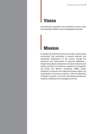 UAE Imports & Exports Guide 5
Internationally competitive and diversified economy under
the leadership of efficient and knowledgeable nationals.
To develop the national economy and create a pro-business
environment that contributes to achieve balanced and
sustainable development of the country, through the
enactment and modernization of economic legislations ,
foreign trade policies, development of national industries and
exports, promotion of investment, regulation of competition
and Small and Medium Enterprises (SMEs) sector,
protection of consumer and intellectual property rights, and
diversification of economic activities, under the leadership
of efficient nationals, in line with international standards of
creativity, excellence and knowledge economies.
Vision
Mission
 