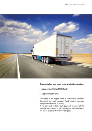 UAE Imports & Exports Guide 51
Documentation also tends to be far simpler, namely—
| A customs-authorised bill of entry
| A commercial invoice
Unlike sea or air freight, there is no standard transport
document for road haulage. Road hauliers normally
design their own bills of lading.
A five per cent customs duty payment is levied at the
point of entry, which in the case of the UAE is either at
the Oman or Saudi Arabian border post.
 