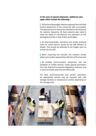 In the case of special shipments, additional rules
apply which include the following—
| All food and beverages need pre-approval from the food
control department of the concerned UAE municipality.
The approval permit should be attached to the shipment
for customs clearance. All food products also need to
show the dates of manufacture and expiration on the
packaging and box in both Arabic and English
| All pharmaceuticals, cosmetics and similar products
need an import permit, issued by the UAE Ministry of
Health. This should be attached to the freight upon its
arrival into the UAE
| When importing live animals, the importer should
obtain prior written approval from Ministry of Environment
| All wireless communication equipment, with the
exception of mobile phones, needs special permission
from the Telecommunications Regulatory Authority, and
in some emirates also from the Police/CID
For food, pharmaceuticals and certain cosmetics,
an appropriate vehicle may be required with cold
storage facilities or temperature control depending on
the consignment.
 