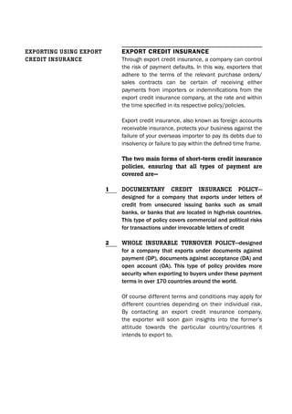 Export crEdit insurancE
Through export credit insurance, a company can control
the risk of payment defaults. In this way, exporters that
adhere to the terms of the relevant purchase orders/
sales contracts can be certain of receiving either
payments from importers or indemnifications from the
export credit insurance company, at the rate and within
the time specified in its respective policy/policies.
Export credit insurance, also known as foreign accounts
receivable insurance, protects your business against the
failure of your overseas importer to pay its debts due to
insolvency or failure to pay within the defined time frame.
The two main forms of short-term credit insurance
policies, ensuring that all types of payment are
covered are—
DocumenTary creDiT insurance policy—
designed for a company that exports under letters of
credit from unsecured issuing banks such as small
banks, or banks that are located in high-risk countries.
This type of policy covers commercial and political risks
for transactions under irrevocable letters of credit
Whole insurable Turnover policy—designed
for a company that exports under documents against
payment (DP), documents against acceptance (DA) and
open account (OA). This type of policy provides more
security when exporting to buyers under these payment
terms in over 170 countries around the world.
Of course different terms and conditions may apply for
different countries depending on their individual risk.
By contacting an export credit insurance company,
the exporter will soon gain insights into the former’s
attitude towards the particular country/countries it
intends to export to.
eXporTinG usinG eXporT
creDiT insurance
1
2
 