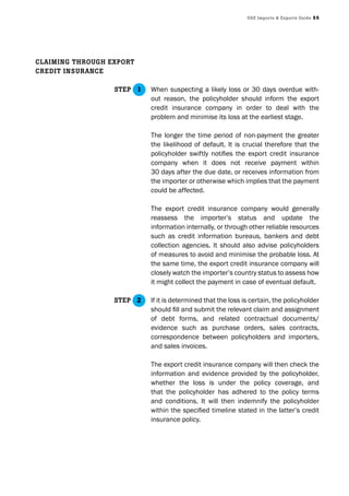 UAE Imports & Exports Guide 55
When suspecting a likely loss or 30 days overdue with-
out reason, the policyholder should inform the export
credit insurance company in order to deal with the
problem and minimise its loss at the earliest stage.
The longer the time period of non-payment the greater
the likelihood of default. It is crucial therefore that the
policyholder swiftly notifies the export credit insurance
company when it does not receive payment within
30 days after the due date, or receives information from
the importer or otherwise which implies that the payment
could be affected.
The export credit insurance company would generally
reassess the importer’s status and update the
information internally, or through other reliable resources
such as credit information bureaus, bankers and debt
collection agencies. It should also advise policyholders
of measures to avoid and minimise the probable loss. At
the same time, the export credit insurance company will
closely watch the importer’s country status to assess how
it might collect the payment in case of eventual default.
If it is determined that the loss is certain, the policyholder
should fill and submit the relevant claim and assignment
of debt forms, and related contractual documents/
evidence such as purchase orders, sales contracts,
correspondence between policyholders and importers,
and sales invoices.
The export credit insurance company will then check the
information and evidence provided by the policyholder,
whether the loss is under the policy coverage, and
that the policyholder has adhered to the policy terms
and conditions. It will then indemnify the policyholder
within the specified timeline stated in the latter’s credit
insurance policy.
ClAImInG throUGh Export
CrEdIt InsUrAnCE
stEp 1
stEp 2
 