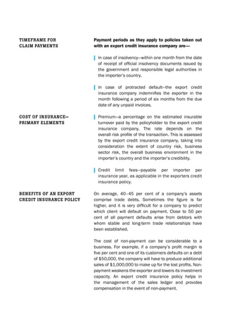Payment periods as they apply to policies taken out
with an export credit insurance company are—
| In case of insolvency—within one month from the date
	 of	receipt	of	official	insolvency	documents	issued	by	
	 the	 government	 and	 responsible	 legal	 authorities	 in	
	 the	importer’s	country.	
| In	 case	 of	 protracted	 default—the	 export	 credit	
	 insurance	 company	 indemnifies	 the	 exporter	 in	 the	
	 month	following	a	period	of	six	months	from	the	due	
	 date	of	any	unpaid	invoices.
| Premium—a	 percentage	 on	 the	 estimated	 insurable	
	 turnover	paid	by	the	policyholder	to	the	export	credit	
	 insurance	 company.	 The	 rate	 depends	 on	 the	
	 overall	risk	profile	of	the	transaction.	This	is	assessed	
	 by	 the	 export	 credit	 insurance	 company,	 taking	 into	
	 consideration	 the	 extent	 of	 country	 risk,	 business	
	 sector	 risk,	 the	 overall	 business	 environment	 in	 the	
	 importer’s	country	and	the	importer’s	credibility.
| Credit	 limit	 fees—payable	 per	 importer	 per	
	 insurance	year,	as	applicable	in	the	exporters	credit	
	 insurance	policy.
On	 average,	 40–45	 per	 cent	 of	 a	 company’s	 assets	
comprise	 trade	 debts.	 Sometimes	 the	 figure	 is	 far	
higher,	 and	 it	 is	 very	 difficult	 for	a	 company	 to	 predict	
which	 client	 will	 default	 on	 payment.	 Close	 to	 50	 per	
cent	 of	 all	 payment	 defaults	 arise	 from	 debtors	 with	
whom	 stable	 and	 long-term	 trade	 relationships	 have	
been	established.
The	 cost	 of	 non-payment	 can	 be	 considerable	 to	 a	
business.	 For	 example,	 if	 a	 company’s	 profit	 margin	 is	
five	per	cent	and	one	of	its	customers	defaults	on	a	debt	
of	$50,000,	the	company	will	have	to	produce	additional	
sales	of	$1,000,000	to	make	up	for	the	lost	profits.	Non-
payment	weakens	the	exporter	and	lowers	its	investment	
capacity.	 An	 export	 credit	 insurance	 policy	 helps	 in	
the management of the sales ledger and provides
compensation	in	the	event	of	non-payment.	
Timeframe for
claim paymenTs
cosT of insurance—
primary elemenTs
BenefiTs of an exporT
crediT insurance policy
 