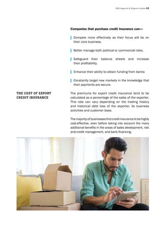 UAE Imports & Exports Guide 57
Companies that purchase credit insurance can—
| Compete more effectively as their focus will be on
their core business.
| Better manage both political or commercial risks.
| Safeguard their balance sheets and increase
	 their	profitability.
| Enhance their ability to obtain funding from banks
| Constantly target new markets in the knowledge that
their payments are secure.
The premiums for export credit insurance tend to be
calculated as a percentage of the sales of the exporter.
This rate can vary depending on the trading history
and historical debt loss of the exporter, its business
activities and customer base.
The	majority	of	businesses	find	credit	insurance	to	be	highly	
cost-effective, even before taking into account the many
additional	benefits	in	the	areas	of	sales	development,	risk	
and	credit	management,	and	bank	financing.
THE cosT of ExporT
crEdIT InsUrAncE
 