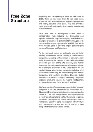 Beginning with the opening of Jebel Ali Free Zone in
1985, there are now more than 35 free trade zones
across the UAE, where significant proportion of business
and trading activities takes place. They also provide a
major source of business for the imports, exports and
re-exports sector.
Each free zone is strategically located near a
transportation hub, reducing the timescales and
logistics needed for cargo and shipping. Jebel Ali Port, for
example, is very close to Dubai World Central, poised to
be the world’s largest logistics hub. Jebel Ali Port, within
Jebel Ali Free Zone, is also the largest container port
between Singapore and Rotterdam.
For the main part, each is set up to cater for a particular
industry or economic sector, creating a community for
companies operating within similar or complementary
fields, stimulating the creation of SMEs which comprise
around 85 per cent of the UAE economy) and further
developing the nations entrepreneurial business culture.
As an example, twofour54 in Abu Dhabi serves for the
media industry with member companies including print
publications, advertising, PR and marketing firms, events
companies and content providers. Likewise, Dubai
Internet City is home to a range of technology companies
large and small, and provides the regional headquarters
to companies such as Cisco, Microsoft and SAP.
All offer a number of distinct advantages. Unlike ‘onshore’
companies in the UAE, where there’s a requirement for a
51 per cent Emirati ownership stake, free zone companies
can be 100 per cent foreign-owned, and expats are free
to repatriate all capital and profits. There is no corporate,
personal or capital gains tax, neither are there any currency
restrictions. Each free zone has excellent infrastructure
and communications, and can supply residency visas
along with the company’s trade license.
Free Zone
Structure
 