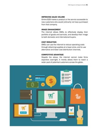 UAE Imports & Exports Guide 61
ImprovIng sales volume
Online B2B makes a product or the service accessible to
new customers who would ordinarily not have purchased
from that company.
Image enhancement
The internet allows SMEs to effectively display their
portfolio of goods and services, and develop their image
to both domestic and international buyers.
cost reductIon
SMEs can use the internet to reduce operating costs
through obtaining supplies at a lower price, and to use
alternative and lower cost distribution channels.
competItIve advantage
Despite the above, the internet cannot make firms
exporters overnight. It merely allows them to reach a
wider pool of potential customers across the globe.
 
