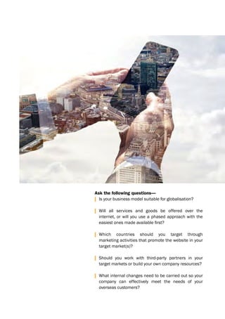 Ask the following questions—
| Is your business model suitable for globalisation?
| Will all services and goods be offered over the
internet, or will you use a phased approach with the
	 easiest	ones	made	available	first?
| Which countries should you target through
marketing activities that promote the website in your
target market(s)?
| Should you work with third-party partners in your
target markets or build your own company resources?
| What internal changes need to be carried out so your
company can effectively meet the needs of your
overseas customers?
 