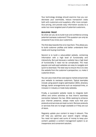 UAE Imports & Exports Guide 63
Your technology strategy should examine how you can
decrease your overheads, reduce transaction costs
both with customers and suppliers, offer more compet-
itive pricing, and provide easy information access to a
wider but more targeted pool of potential customers.
Building trust
So what can you do to build trust and confidence among
potential overseas customers? This question can only be
answered if you know your customers.
The first step towards this is to map them. This allows you
to build customer profiles and better understand their
needs and buying incentives.
Second is to build a value-added website, containing
information with a high level of functionality and
interactivity. But just because a website has a high level
of functionality it need not be complicated. The most
popular and well-used websites are easy to navigate and
quick to download. The best way to ensure this is to view
the website from the customer’s perspective, i.e. make it
customer-driven.
You can use a host of low-cost ways to market and promote
your website to overseas customers. Typical examples
include using search engine optimisation (SEO), directory
listings, barter arrangements such as reciprocal links, or
inclusion in industry or trade body websites.
Finally, a successful website needs to integrate both
offline and online activities so that there’s seamless
connection between the two. While seeking to enhance
your internet presence, always make sure that your
products and services are kept current. Remove products
or services that are no longer available or if they are out
of stock.
Regularly update your content to keep it relevant. This
will help you optimise your search engine ratings.
You need not spend vast sums of money to keep your
content updated: a content management system is an
inexpensive and convenient solution.
 
