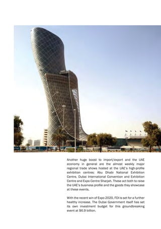 Another huge boost to import/export and the UAE
economy in general are the almost weekly major
regional trade shows hosted at the UAE’s high-profile
exhibition centres: Abu Dhabi National Exhibition
Centre, Dubai International Convention and Exhibition
Centre and Expo Centre Sharjah. These act both to raise
the UAE’s business profile and the goods they showcase
at these events.
With the recent win of Expo 2020, FDI is set for a further
healthy increase. The Dubai Government itself has set
its own investment budget for this groundbreaking
event at $6.9 billion.
 