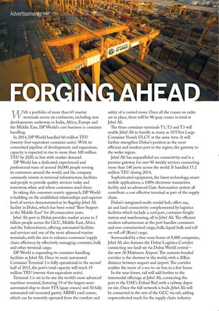 FORGINGAHEAD
With a portfolio of more than 65 marine
terminals across six continents, including new
developments underway in India, Africa, Europe and
the Middle East, DP World’s core business is container
handling.
In 2014, DP World handled 60 million TEU
(twenty-foot equivalent container units). With its
committed pipeline of developments and expansions,
capacity is expected to rise to more than 100 million
TEU by 2020, in line with market demand.
DP World has a dedicated, experienced and
professional team of around 30,000 people serving
its customers around the world, and the company
constantly invests in terminal infrastructure, facilities
and people to provide quality services today and
tomorrow, when and where customers need them.
In taking this customer-centric approach, DP World
is building on the established relationships and superior
level of service demonstrated at its flagship Jebel Ali
facility in Dubai, which has been voted “Best Seaport
in the Middle East”for 20 consecutive years.
Jebel Ali port in Dubai provides market access to 2
billion people across the GCC, Middle East, Africa
and the Subcontinent, offering automated facilities
and services and one of the most advanced marine
terminals, with the aim to enhance customers’supply
chain efficiency by effectively managing container, bulk
and other terminal cargo.
DP World is expanding its container handling
facilities at Jebel Ali. Once its semi-automated
Container Terminal 3 is fully operational in the second
half of 2015, the port’s total capacity will reach 19
million TEU (twenty-foot equivalent units).
Terminal 3 is set to be one the world’s most advanced
maritime terminal, featuring 19 of the largest semi-
automated ship to shore STS (quay cranes) and 50 fully
automated rail mounted gantry ARMG yard cranes,
which can be remotely operated from the comfort and
safety of a control room. Once all the cranes on order
are in place, there will be 98 quay cranes in total at
Jebel Ali.
The three container terminals T1,T2 and T3 will
enable Jebel Ali to handle as many as 10 Ultra Large
Container Vessels ULCV at the same time. It will
further strengthen Dubai’s position as the most
efficient and modern port in the region, the gateway to
the wider region.
Jebel Ali has unparalleled sea connectivity and is a
premier gateway for over 90 weekly services connecting
more than 140 ports across the world. It handled 15.2
million TEU during 2014.
Sophisticated equipment, the latest technology, smart
mobile applications, a 100% electronic transaction
facility and an advanced Gate Automation system all
contribute a cost effective terminal as part of the supply
chain.
Dubai’s integrated multi-modal hub, offers sea,
air and land connectivity complemented by logistics
facilities which include a cool port, container freight
station and warehousing, all in Jebel Ali.The efficient
modern infrastructure at the port handles containers
and non-containerised cargo, bulk, liquid bulk and roll
on-roll off (Roro) cargo.
Surrounded by a free-zone home of 8,000 companies,
Jebel Ali also features the Dubai Logistics Corridor
connecting sea-land-air via Dubai World central –
the new Al Maktoum Airport.The customs bonded
corridor is the shortest in the world, with a 20Km
distance between seaport and airport.The corridor
enables the move of a sea-to-air box in a few hours.
In the near future, rail will add further to the
intermodal offerings at Jebel Ali, connecting the
port to the UAE’s Etihad Rail with a railway depot
on site. Once the full network is built, Jebel Ali will
be connected to the rest of the GCC via rail, adding
unprecedented reach for the supply chain industry.
Advertisement
 