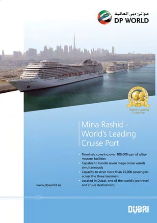 Mina Rashid -
World’s Leading
Cruise Port
• Terminals covering over 100,000 sqm of ultra-
modern facilities
• Capable to handle seven mega cruise vessels
simultaneously
• Capacity to serve more than 25,000 passengers
across the three terminals
• Located in Dubai, one of the world’s top travel
and cruise destinationswww.dpworld.ae
World's Leading
Cruise Port
 