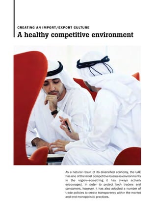 As a natural result of its diversified economy, the UAE
has one of the most competitive business environments
in the region—something it has always actively
encouraged. In order to protect both traders and
consumers, however, it has also adopted a number of
trade policies to create transparency within the market
and end monopolistic practices.
A healthy competitive environment
CREATING AN IMPORT/EXPORT CULTURE
 