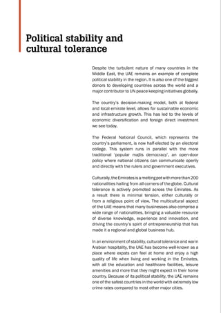 Despite the turbulent nature of many countries in the
Middle East, the UAE remains an example of complete
political stability in the region. It is also one of the biggest
donors to developing countries across the world and a
major contributor to UN peace keeping initiatives globally.
The country’s decision-making model, both at federal
and local emirate level, allows for sustainable economic
and infrastructure growth. This has led to the levels of
economic diversification and foreign direct investment
we see today.
The Federal National Council, which represents the
country’s parliament, is now half-elected by an electoral
college. This system runs in parallel with the more
traditional ‘popular majlis democracy’, an open-door
policy where national citizens can communicate openly
and directly with the rulers and government executives.
Culturally,theEmiratesisameltingpotwithmorethan200
nationalities hailing from all corners of the globe. Cultural
tolerance is actively promoted across the Emirates. As
a result there is minimal tension, either culturally or
from a religious point of view. The multicultural aspect
of the UAE means that many businesses also comprise a
wide range of nationalities, bringing a valuable resource
of diverse knowledge, experience and innovation, and
driving the country’s spirit of entrepreneurship that has
made it a regional and global business hub.
In an environment of stability, cultural tolerance and warm
Arabian hospitality, the UAE has become well-known as a
place where expats can feel at home and enjoy a high
quality of life when living and working in the Emirates,
with all the education and healthcare facilities, leisure
amenities and more that they might expect in their home
country. Because of its political stability, the UAE remains
one of the safest countries in the world with extremely low
crime rates compared to most other major cities.
Political stability and
cultural tolerance
C
M
Y
CM
MY
CY
CMY
K
 