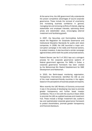 UAE Imports & Exports Guide 77
At the same time, the UAE government fully understands
the proven competitive advantages of sound corporate
governance. These include the removal of uncertainty
and increasing business confidence in general,
managing risk and removing conflicts of interest, aligning
stakeholder and employee interests, optimising share
prices and stakeholder value, encouraging external
investment and facilitating growth.
In 2007, the Securities and Commodities Authority
issued the Regulation for Corporate Governance and
Institutional Discipline Standards for public joint stock
companies. In 2008, the UAE launched a major anti-
corruption campaign in the realty and financial sectors,
to protect investors. It also launched a similar campaign
against bribery within both the public and private sectors.
Federal Decree Law No 5 of 2011 lays out a stringent
process for the corporate governance systems of
federal government agencies. For SMEs in Dubai, a
corporate governance framework has been created
by the Mohammed Bin Rashid Establishment for SME
Development and Hawkamah.
In 2010, the Berlin-based monitoring organisation,
Transparency International, identified the UAE as one
of the most investment-friendly countries in the region,
based on the perceptions of business people and experts.
More recently the UAE Ministry of Economy announced
it was in the process of developing new laws to promote
greater transparency and further boost investor
confidence. This is in line with the country’s Vision 2021
to promote the UAE as a global business and investment
hub. These include a foreign investment law, auditor’s
law and sophisticated corporate governance framework
to protect shareholders, promote greater transparency
and financial disclosure.
 