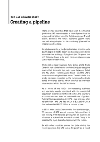 There are few countries that have seen the dynamic
growth the UAE has witnessed in the 44 years since its
union and transition from the British-protected Trucial
States. Likewise, the UAE’s economic growth story
has had a huge impact on the continuing growth of its
import/export sectors.
Aerial photographs of the Emirates taken from the early
1970s depict a mostly desert landscape peppered with
some low-rise buildings. Going back just 20 years, the
only high-rise tower to be seen from any distance was
Dubai World Trade Centre.
While still a major business hub, Dubai World Trade
Centre is now clustered into the many uniquely designed
towers that dominate the main route between Dubai
and Abu Dhabi – Sheikh Zayed Road – and the UAE’s
many other thriving business areas. These include, but
are by no means restricted to, the numerous free trade
zones mentioned earlier, which continue to stimulate
many sectors within the UAE economy.
As a result of the UAE’s fast-increasing business
and domestic needs, combined with its exponential
population expansion mentioned earlier, the country’s
economy has also seen an unrivalled rate of growth.
Putting this in perspective, in 1972 – just one year after
its formation – the UAE had a GDP of $21.10; by 2013
this had reached 402.2 billion at current prices.
In 1975, when the UAE released its first federal budget,
58 per cent of GDP was oil revenue. Yet even then, it
was looking firmly towards growing non-oil business to
stimulate a sustainable economic model. Today it is
possibly the most diversified economy in the region.
As with other countries across the globe during the
recent downturn the UAE took a hit purely as a result
The UAe growTh sTory
Creating a pipeline
 