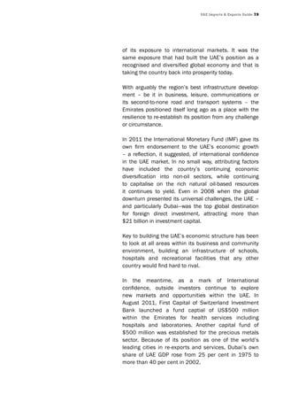UAE Imports & Exports Guide 79
of its exposure to international markets. It was the
same exposure that had built the UAE’s position as a
recognised and diversified global economy and that is
taking the country back into prosperity today.
With arguably the region’s best infrastructure develop-
ment – be it in business, leisure, communications or
its second-to-none road and transport systems – the
Emirates positioned itself long ago as a place with the
resilience to re-establish its position from any challenge
or circumstance.
In 2011 the International Monetary Fund (IMF) gave its
own firm endorsement to the UAE’s economic growth
– a reflection, it suggested, of international confidence
in the UAE market. In no small way, attributing factors
have included the country’s continuing economic
diversification into non-oil sectors, while continuing
to capitalise on the rich natural oil-based resources
it continues to yield. Even in 2008 when the global
downturn presented its universal challenges, the UAE –
and particularly Dubai—was the top global destination
for foreign direct investment, attracting more than
$21 billion in investment capital.
Key to building the UAE’s economic structure has been
to look at all areas within its business and community
environment, building an infrastructure of schools,
hospitals and recreational facilities that any other
country would find hard to rival.
In the meantime, as a mark of International
confidence, outside investors continue to explore
new markets and opportunities within the UAE. In
August 2011, First Capital of Switzerland Investment
Bank launched a fund captial of US$500 million
within the Emirates for health services including
hospitals and laboratories. Another capital fund of
$500 million was established for the precious metals
sector. Because of its position as one of the world’s
leading cities in re-exports and services, Dubai’s own
share of UAE GDP rose from 25 per cent in 1975 to
more than 40 per cent in 2002.
 