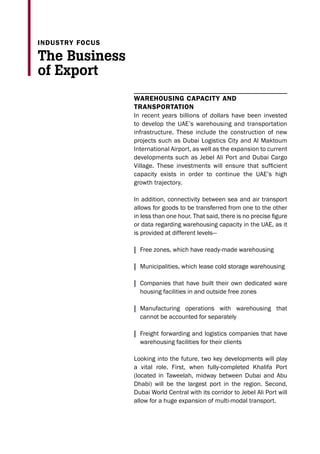 Warehousing capacity and
transportation
In recent years billions of dollars have been invested
to develop the UAE’s warehousing and transportation
infrastructure. These include the construction of new
projects such as Dubai Logistics City and Al Maktoum
International Airport, as well as the expansion to current
developments such as Jebel Ali Port and Dubai Cargo
Village. These investments will ensure that sufficient
capacity exists in order to continue the UAE’s high
growth trajectory.
In addition, connectivity between sea and air transport
allows for goods to be transferred from one to the other
in less than one hour. That said, there is no precise figure
or data regarding warehousing capacity in the UAE, as it
is provided at different levels—
| Free zones, which have ready-made warehousing
| Municipalities, which lease cold storage warehousing
| Companies that have built their own dedicated ware
housing facilities in and outside free zones
| Manufacturing operations with warehousing that
cannot be accounted for separately
| Freight forwarding and logistics companies that have
warehousing facilities for their clients
Looking into the future, two key developments will play
a vital role. First, when fully-completed Khalifa Port
(located in Taweelah, midway between Dubai and Abu
Dhabi) will be the largest port in the region. Second,
Dubai World Central with its corridor to Jebel Ali Port will
allow for a huge expansion of multi-modal transport.
The Business
of Export
industry focus
 