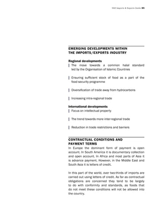 UAE Imports & Exports Guide 85
EmErging dEvElopmEnts within
thE imports/Exports industry
regional developments
| The move towards a common halal standard
led by the Organisation of Islamic Countries
| Ensuring sufficient stock of food as a part of the
food security programme
| Diversification of trade away from hydrocarbons
| Increasing intra-regional trade
international developments
| Focus on intellectual property
| The trend towards more inter-regional trade
| Reduction in trade restrictions and barriers
ContraCtual Conditions and
paymEnt tErms
In Europe the dominant form of payment is open
account. In South America it is documentary collection
and open account. In Africa and most parts of Asia it
is advance payment. However, in the Middle East and
South Asia it is letters of credit.
In this part of the world, over two-thirds of imports are
carried out using letters of credit. As far as contractual
obligations are concerned they tend to be largely
to do with conformity and standards, as foods that
do not meet these conditions will not be allowed into
the country.
 