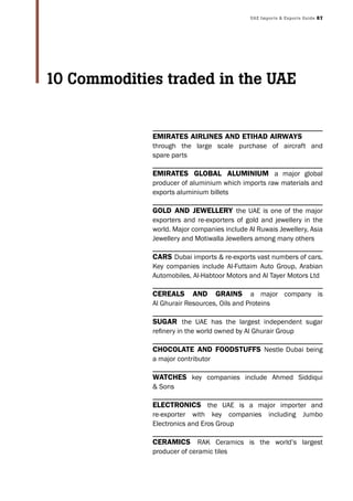 UAE Imports & Exports Guide 87
EmiratEs airlinEs and Etihad airways
through the large scale purchase of aircraft and
spare parts
EmiratEs Global aluminium a major global
producer of aluminium which imports raw materials and
exports aluminium billets
Gold and jEwEllEry the UAE is one of the major
exporters and re-exporters of gold and jewellery in the
world. Major companies include Al Ruwais Jewellery, Asia
Jewellery and Motiwalla Jewellers among many others
Cars Dubai imports & re-exports vast numbers of cars.
Key companies include Al-Futtaim Auto Group, Arabian
Automobiles, Al-Habtoor Motors and Al Tayer Motors Ltd
CErEals and Grains a major company is
Al Ghurair Resources, Oils and Proteins
suGar the UAE has the largest independent sugar
refinery in the world owned by Al Ghurair Group
ChoColatE and foodstuffs Nestle Dubai being
a major contributor
watChEs key companies include Ahmed Siddiqui
& Sons
ElECtroniCs the UAE is a major importer and
re-exporter with key companies including Jumbo
Electronics and Eros Group
CEramiCs RAK Ceramics is the world’s largest
producer of ceramic tiles
10 Commodities traded in the UAE
 