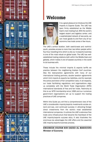 UAE Imports & Exports Guide 9
It is a great pleasure to introduce the UAE
Imports & Exports Guide. The UAE has
been firmly established as the Middle
East’s main trading hub. With the world’s
largest airport and logistics center, and
a sophisticated network of sea ports, we
can move goods to and from any of our
economic free trade zones in few hours.
The UAE’s central location, both east-to-west and north-to-
south, provides access to more than two billion people within
four-hour travelling time which is why our re-exports business
is one of the most robust on global scale. The UAE has well-
established trading relations both within the Middle East and
globally, which makes it one of easiest countries in the world
to do business with.
These include the minimal imports & exports tariffs we
practice between the neighboring Arabian Gulf countries.
Also the best-practice agreements with many of our
international trading partners, double taxation agreements
which limit imports & exports tax liabilities, and for example
the active promotion of fair competition laws. In all respects,
our trade facilitating regulations and organisations align
us completely with the World Trade Organisation (WTO)
international standards of free and fair trade. Testimony to
this is our WTO membership since 1996 and our numerous
government organisations set up to support the trading
practices of UAE companies.
Within this Guide you will find a comprehensive view of the
UAE’s considerable imports/exports investments across air,
land and sea, and continued success in attracting foreign
direct investments from the world’s most established
international companies. It outlines the UAE’s extensive free
trade zone infrastructure that became the heartbeat of the
UAE imports/exports success story. It also illustrates the
enormous tax advantages the UAE offers and the essential
UAE imports/exports business process.
Welcome
EnGInEEr SUltAn bIn SAEEd Al MAnSoUrI
Minister of Economy
 