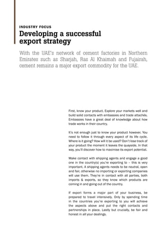 First, know your product. Explore your markets well and
build solid contacts with embassies and trade attachés.
Embassies have a great deal of knowledge about how
trade works in their country.
It’s not enough just to know your product however. You
need to follow it through every aspect of its life cycle.
Where is it going? How will it be used? Don’t lose track of
your product the moment it leaves the quayside. In that
way, you’ll discover how to maximise its export potential.
Make contact with shipping agents and engage a good
one in the country(s) you’re exporting to – this is very
important. A shipping agents needs to be neutral, open
and fair, otherwise no importing or exporting companies
will use them. They’re in contact with all parties, both
imports & exports, so they know which products are
coming in and going out of the country.
If export forms a major part of your business, be
prepared to travel intensively. Only by spending time
in the countries you’re exporting to you will achieve
the aspects above and put the right contacts and
partnerships in place. Lastly but crucially, be fair and
honest in all your dealings.
With the UAE’s network of cement factories in Northern
Emirates such as Sharjah, Ras Al Khaimah and Fujairah,
cement remains a major export commodity for the UAE.
Developing a successful
export strategy
Industry focus
 