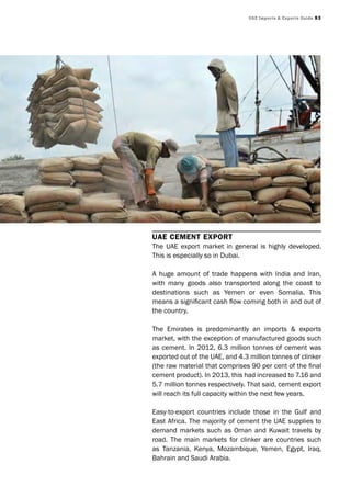 UAE Imports & Exports Guide 93
UAE CEmEnt Export
The UAE export market in general is highly developed.
This is especially so in Dubai.
A huge amount of trade happens with India and Iran,
with many goods also transported along the coast to
destinations such as Yemen or even Somalia. This
means a significant cash flow coming both in and out of
the country.
The Emirates is predominantly an imports & exports
market, with the exception of manufactured goods such
as cement. In 2012, 6.3 million tonnes of cement was
exported out of the UAE, and 4.3 million tonnes of clinker
(the raw material that comprises 90 per cent of the final
cement product). In 2013, this had increased to 7.16 and
5.7 million tonnes respectively. That said, cement export
will reach its full capacity within the next few years.
Easy-to-export countries include those in the Gulf and
East Africa. The majority of cement the UAE supplies to
demand markets such as Oman and Kuwait travels by
road. The main markets for clinker are countries such
as Tanzania, Kenya, Mozambique, Yemen, Egypt, Iraq,
Bahrain and Saudi Arabia.
 